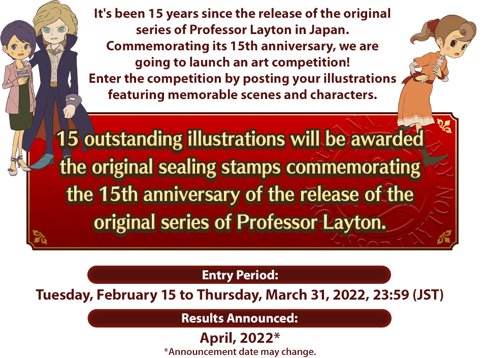 It's been 15 years since the release of the original series of Professor Layton in Japan. Commemorating its 15th anniversary, we are going to launch an art competition! Enter the competition by posting your illustrations featuring memorable scenes and characters. 15 outstanding illustrations will be awarded the original sealing stamps commemorating the 15th anniversary of the release of the original series of Professor Layton. Entry Period:Tuesday, February 15 to Thursday, March 31, 2022, 23:59 (JST) Results Announced:April, 2022* *Announcement date may change.