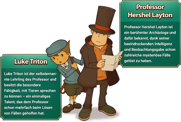 Professor Hershel Layton: Professor Hershel Layton ist ein berühmter Archäologe und dafür bekannt, dank seiner beeindruckenden Intelligenz und Beobachtungsgabe schon zahlreiche mysteriöse Fälle gelöst zu haben./Luke Triton: uke Triton ist der selbsternannte Lehrling des Professor und besitzt die besondere Fähigkeit, mit Tieren sprechen zu können – ein einmaliges Talent, das dem Professor schon mehrfach beim Lösen von Fällen geholfen hat.