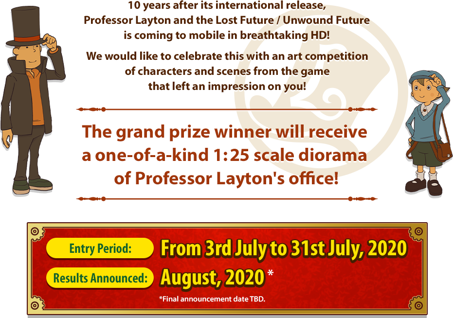 10 years after its international release,Professor Layton and the Lost Future / Unwound Future is coming to mobile in breathtaking HD! We would like to celebrate this with an art competition of characters and scenes from the game that left an impression on you! The grand prize winner will receive a one-of-a-kind 1:25 scale diorama of Professor Layton's office! Entry Period:From 3rd July to 31st July, 2020 Results Announced:August, 2020* *Final announcement date TBD.