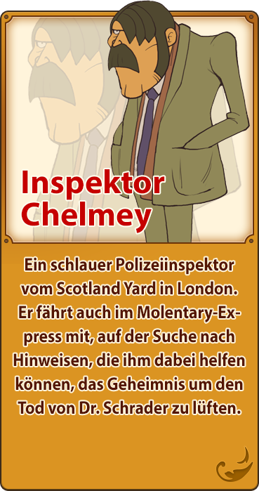 Inspektor Chelmey／Ein schlauer Polizeiinspektor vom Scotland Yard in London. Er fährt auch im Molentary-Express mit, auf der Suche nach Hinweisen, die ihm dabei helfen können, das Geheimnis um den Tod von Dr. Schrader zu lüften.