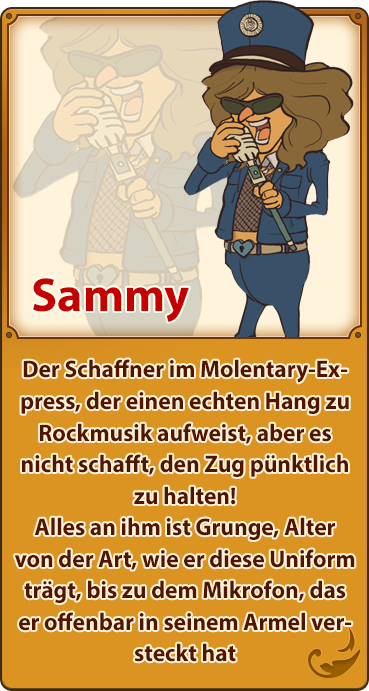 Sammy／Der Schaffner im Molentary-Express, der einen echten Hang zu Rockmusik aufweist, aber es nicht schafft, den Zug pünktlich zu halten! Alles an ihm ist Grunge, Alter von der Art, wie er diese Uniform trägt, bis zu dem Mikrofon, das er offenbar in seinem Armel versteckt hat