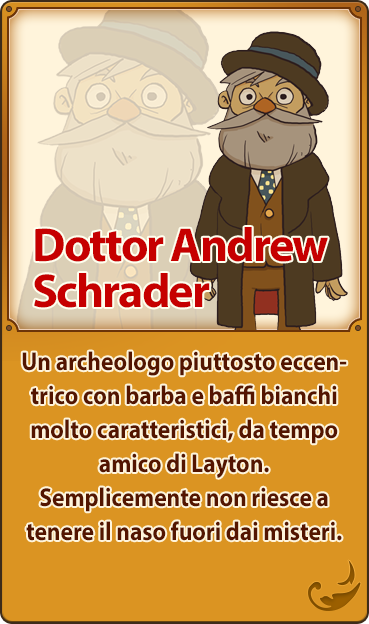 Dottor Andrew Schrader／Un archeologo piuttosto eccentrico con barba e baffi bianchi molto caratteristici, da tempo amico di Layton. Semplicemente non riesce a tenere il naso fuori dai misteri.